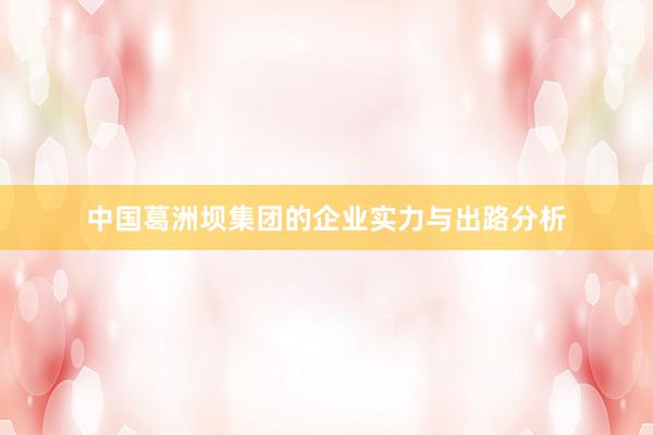 中国葛洲坝集团的企业实力与出路分析