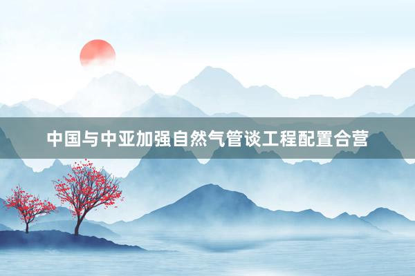 中国与中亚加强自然气管谈工程配置合营