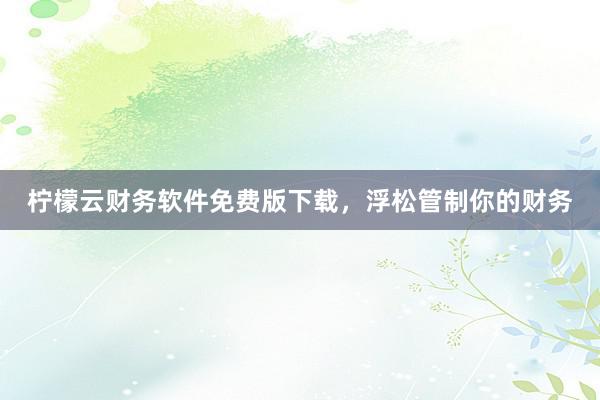 柠檬云财务软件免费版下载，浮松管制你的财务