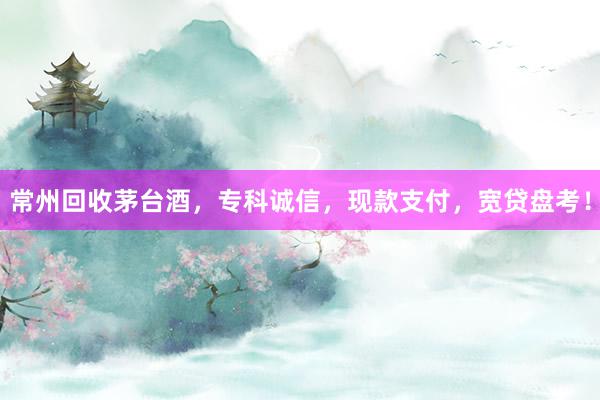 常州回收茅台酒，专科诚信，现款支付，宽贷盘考！