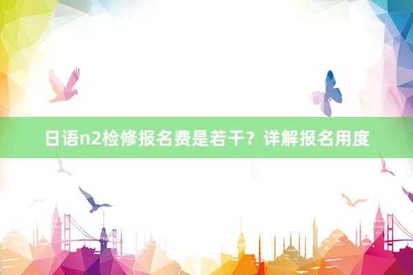 日语n2检修报名费是若干？详解报名用度